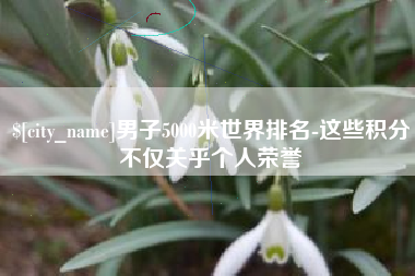 迁西男子5000米世界排名-这些积分不仅关乎个人荣誉
