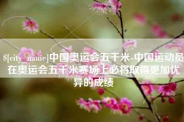 迁西中国奥运会五千米-中国运动员在奥运会五千米赛场上必将取得更加优异的成绩