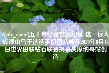 迁西五千米纪录世界纪录-这一惊人成绩由乌干达选手切普特盖在2020年8月14日世界田联钻石联赛揭幕战摩纳哥站创造