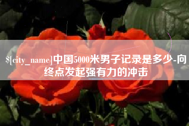 迁西中国5000米男子记录是多少-向终点发起强有力的冲击