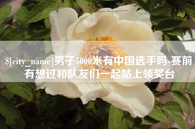 迁西男子5000米有中国选手吗-赛前有想过和队友们一起站上领奖台