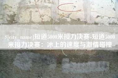 迁西短道5000米接力决赛-短道5000米接力决赛：冰上的速度与激情碰撞