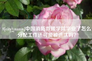 迁西中国消防救援学院毕业了怎么分配工作还可能被逃汰吗？