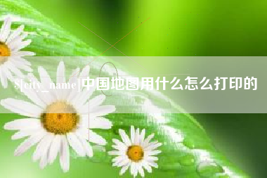 迁西中国地图用什么怎么打印的
