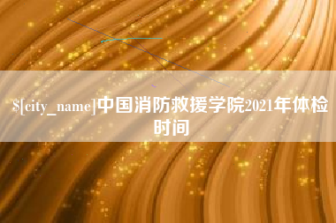 迁西中国消防救援学院2021年体检时间