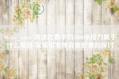 迁西滑冰比赛中的5000米接力属于什么项目-常常引发体育爱好者的探讨