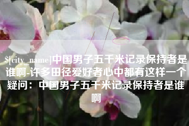 迁西中国男子五千米记录保持者是谁啊-许多田径爱好者心中都有这样一个疑问：中国男子五千米记录保持者是谁啊