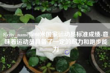 迁西5000米国家运动员标准成绩-意味着运动员具备了一定的耐力和跑步能力