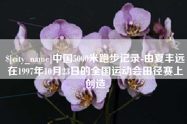 迁西中国5000米跑步记录-由夏丰远在1997年10月23日的全国运动会田径赛上创造