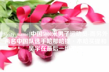 迁西中国5000米男子运动员-而另外两名中国队选手哈那哈提·木哈买提和吴宇在最后一组出场
