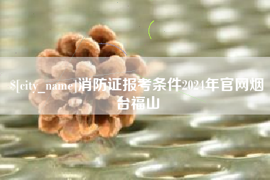 迁西消防证报考条件2024年官网烟台福山